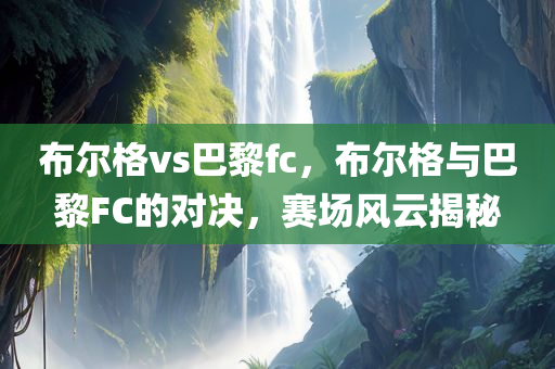 布尔格vs巴黎fc，布尔格与巴黎FC的对决，赛场风云揭秘