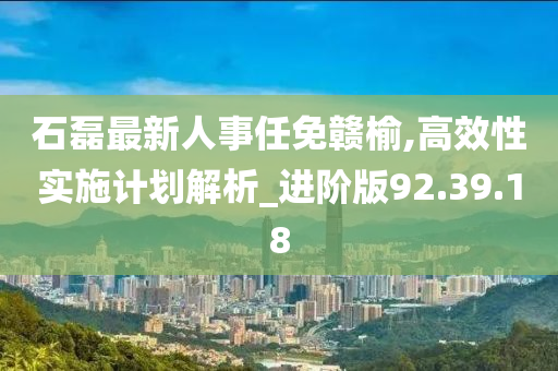 石磊最新人事任免赣榆,高效性实施计划解析_进阶版92.39.18