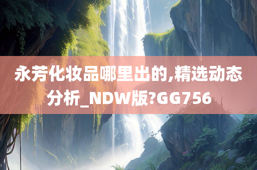 永芳化妆品哪里出的,精选动态分析_NDW版?GG756今晚必出三肖2025_2025新澳门精准免费提供·精确判断