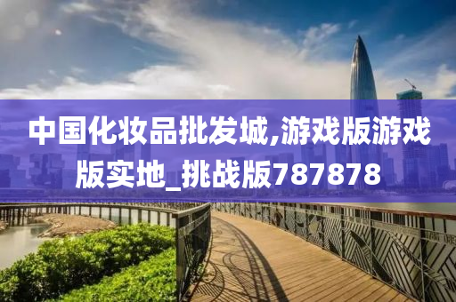 中国化妆品批发城,游戏版游戏版实地_挑战版787878