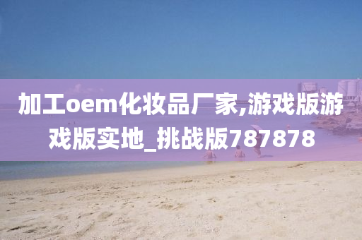 加工oem化妆品厂家,游戏版游戏版实地_挑战版787878