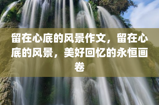 留在心底的风景作文，留在心底的风景，美好回忆的永恒画卷
