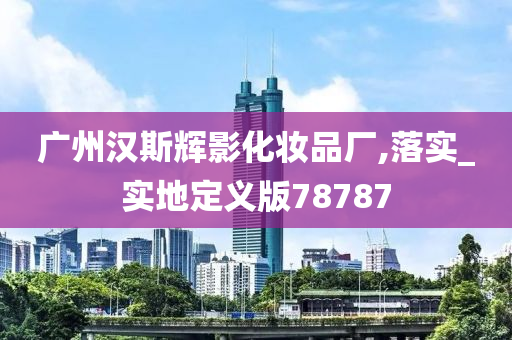 广州汉斯辉影化妆品厂,落实_实地定义版78787