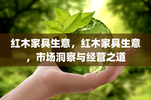 红木家具生意，红木家具生意，市场洞察与经营之道