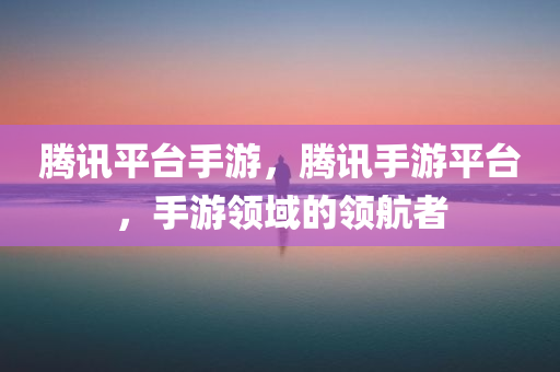 腾讯平台手游，腾讯手游平台，手游领域的领航者