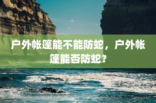 户外帐篷能不能防蛇，户外帐篷能否防蛇？