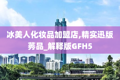 冰美人化妆品加盟店,精实迅版莠品_解释版GFH5今晚必出三肖2025_2025新澳门精准免费提供·精确判断