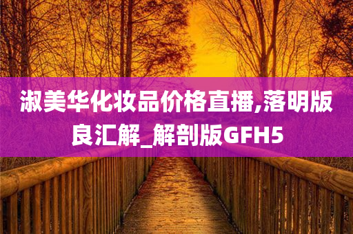 淑美华化妆品价格直播,落明版良汇解_解剖版GFH5今晚必出三肖2025_2025新澳门精准免费提供·精确判断