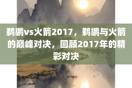 鹈鹕vs火箭2017，鹈鹕与火箭的巅峰对决，回顾2017年的精彩对决