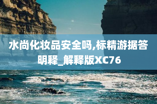 水尚化妆品安全吗,标精游据答明释_解释版XC76今晚必出三肖2025_2025新澳门精准免费提供·精确判断