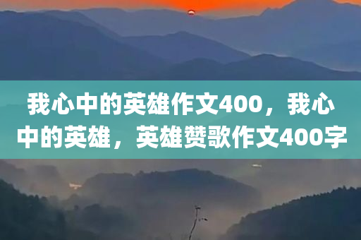 我心中的英雄作文400，我心中的英雄，英雄赞歌作文400字
