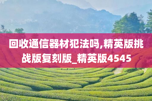回收通信器材犯法吗,精英版挑战版复刻版_精英版4545今晚必出三肖2025_2025新澳门精准免费提供·精确判断