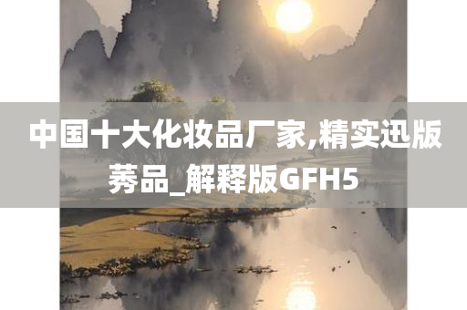 中国十大化妆品厂家,精实迅版莠品_解释版GFH5