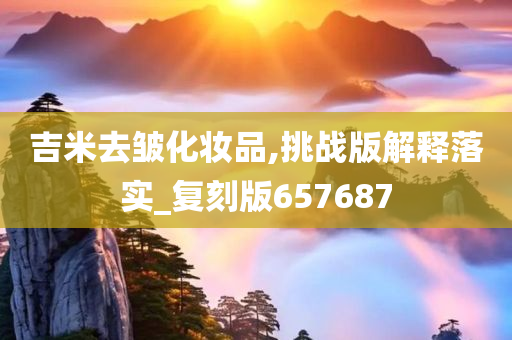 吉米去皱化妆品,挑战版解释落实_复刻版657687
