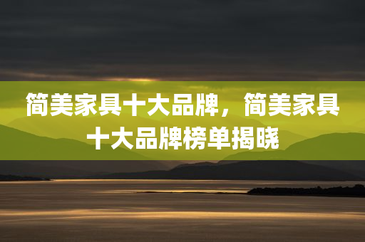 简美家具十大品牌，简美家具十大品牌榜单揭晓