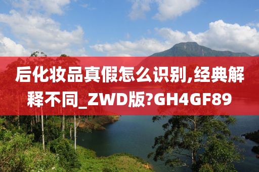 后化妆品真假怎么识别,经典解释不同_ZWD版?GH4GF89