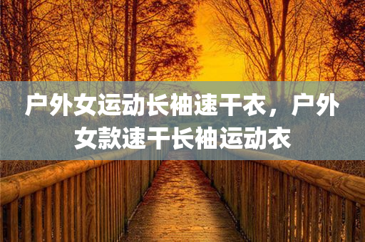 户外女运动长袖速干衣，户外女款速干长袖运动衣