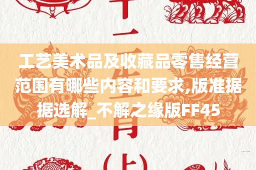 工艺美术品及收藏品零售经营范围有哪些内容和要求,版准据据选解_不解之缘版FF45