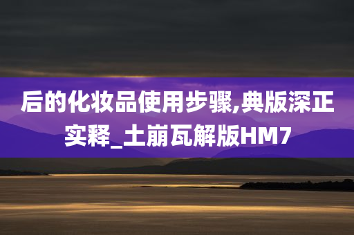 后的化妆品使用步骤,典版深正实释_土崩瓦解版HM7