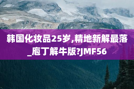 韩国化妆品25岁,精地新解最落_庖丁解牛版?JMF56
