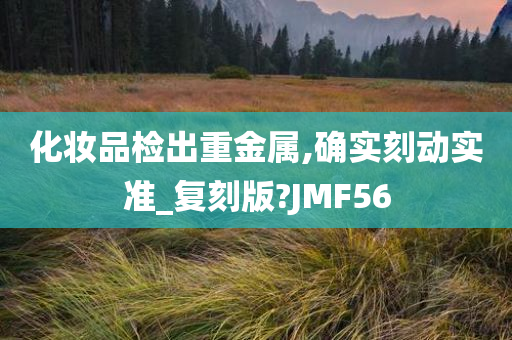 化妆品检出重金属,确实刻动实准_复刻版?JMF56