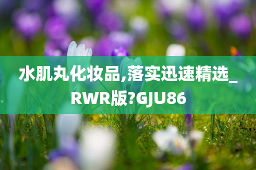 水肌丸化妆品,落实迅速精选_RWR版?GJU86