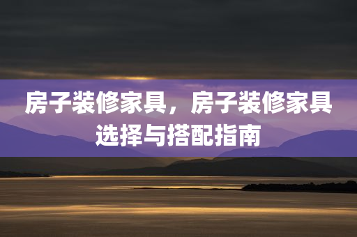 房子装修家具，房子装修家具选择与搭配指南