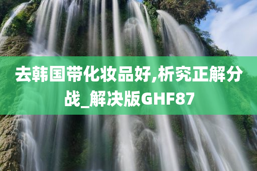 去韩国带化妆品好,析究正解分战_解决版GHF87今晚必出三肖2025_2025新澳门精准免费提供·精确判断