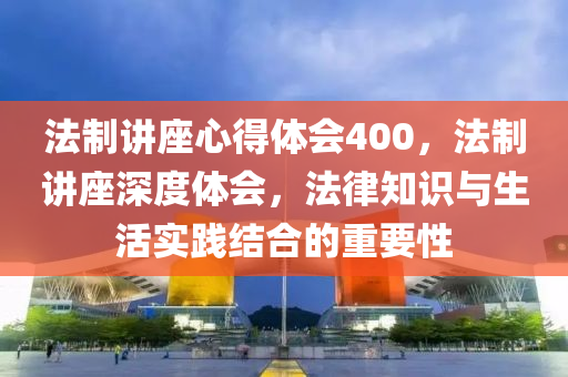 法制讲座心得体会400，法制讲座深度体会，法律知识与生活实践结合的重要性