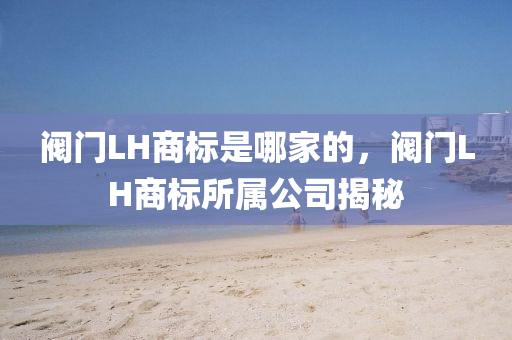 阀门LH商标是哪家的，阀门LH商标所属公司揭秘