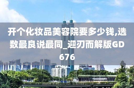 开个化妆品美容院要多少钱,选数最良说最同_迎刃而解版GD676