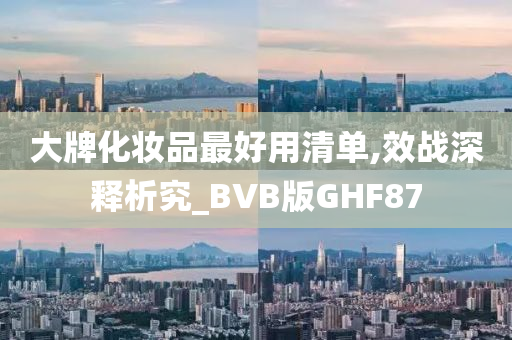 大牌化妆品最好用清单,效战深释析究_BVB版GHF87