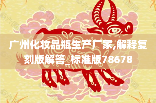 广州化妆品瓶生产厂家,解释复刻版解答_标准版78678