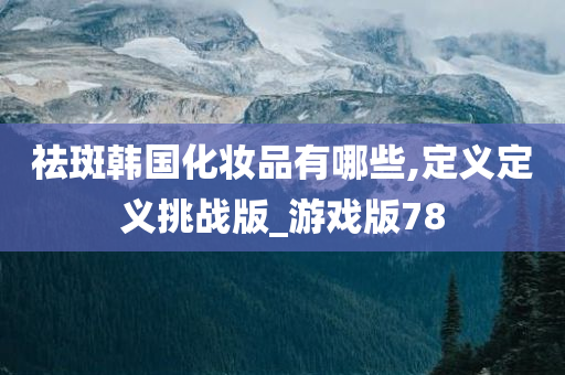 祛斑韩国化妆品有哪些,定义定义挑战版_游戏版78