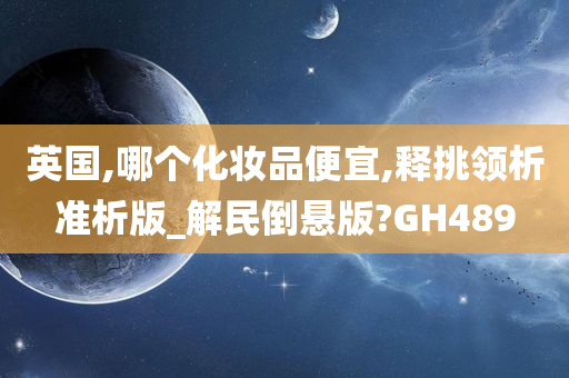 英国,哪个化妆品便宜,释挑领析准析版_解民倒悬版?GH489今晚必出三肖2025_2025新澳门精准免费提供·精确判断