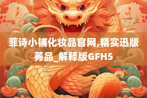 菲诗今晚必出三肖2025_2025新澳门精准免费提供·精确判断小铺化妆品官网,精实迅版莠品_解释版GFH5