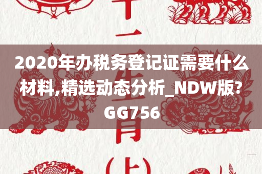 2020年办税务登记证需要什么材料,精选动态分析_NDW版?GG756