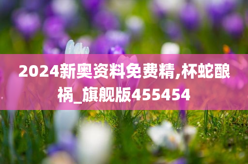 2024新奥资料免费精,杯蛇酿祸_旗舰版455454
