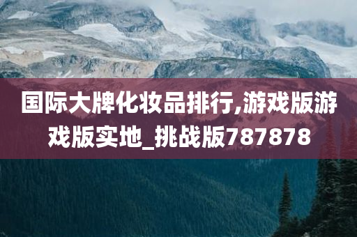 国际大牌化妆品排行,游戏版游戏版实地_挑战版787878