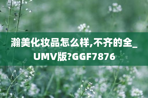 瀚美化妆品怎么样,不齐的全_UMV版?GGF7876