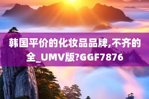 韩国平价的化妆品品牌,不齐的全_UMV版?GGF7876