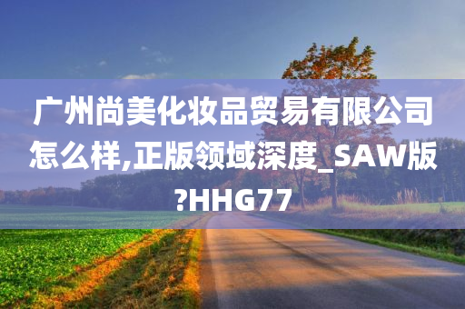 广州尚美化妆品贸易有限公司怎么样,正版领域深度_SAW版?HHG77