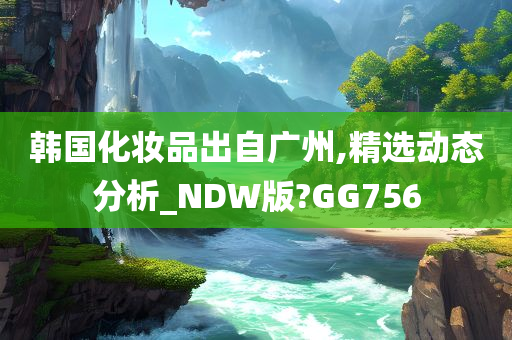 韩国化妆品出自广州,精选动态分析_NDW版?GG756
