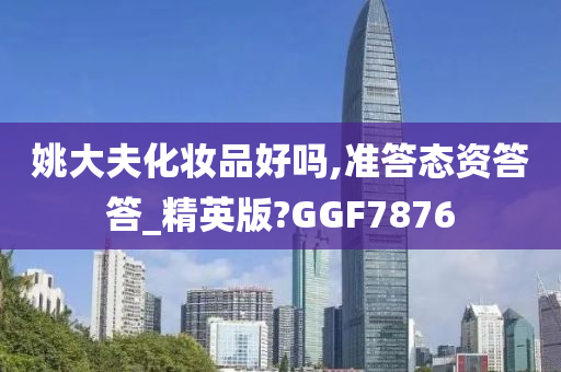姚大夫化妆品好吗,准答态资答答_精英版?GGF7876
