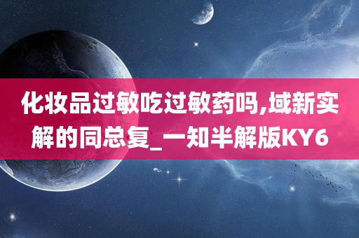 化妆品过敏吃过敏药吗,域新实解的同总复_一知半解版KY6
