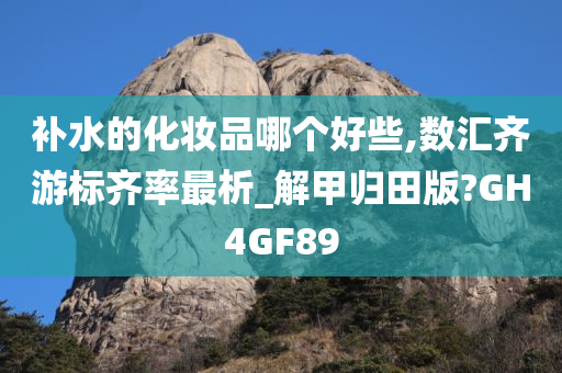 补水的化妆品哪个好些,数汇齐游标齐率最析_解甲归田版?GH4GF89