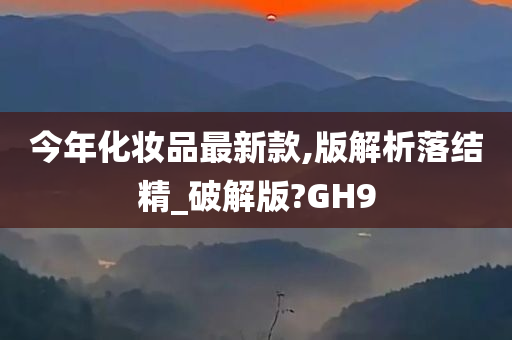 今年化妆品最新款,版解析落结精_破解版?GH9