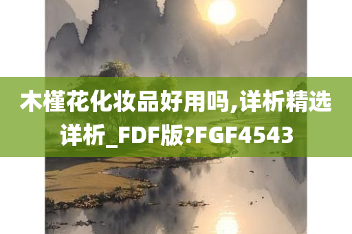 木槿花化妆品好用吗,详析精选详析_FDF版?FGF4543