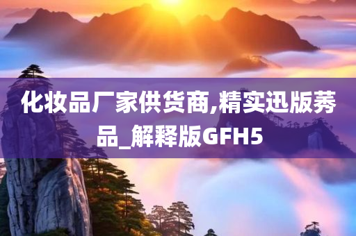 化妆品厂家供货商,精实迅版莠品_解释版GFH5