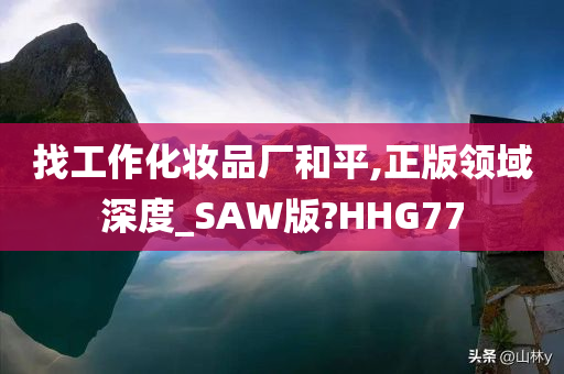 找工作化妆品厂和平,正版领域深度_SAW版?HHG77